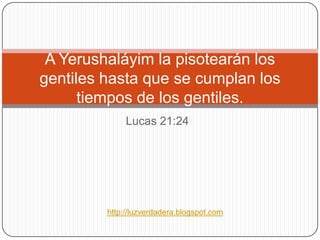 A Yerushaláyim la pisotearán los gentiles hasta que se cumplan lostiempos de los gentiles. Lucas 21:24 http://luzverdadera.blogspot.com 