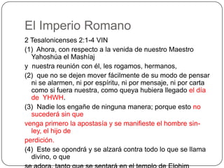 El Imperio Romano2 Tesalonicenses 2:1-4 VIN(1)  Ahora, con respecto a la venida de nuestro Maestro Yahoshúa el Mashíajy  nuestra reunión con él, les rogamos, hermanos,(2)  que no se dejen mover fácilmente de su modo de pensar ni se alarmen, ni por espíritu, ni por mensaje, ni por carta como si fuera nuestra, como queya hubiera llegado el día de  YHWH.(3)  Nadie los engañe de ninguna manera; porque esto no sucederá sin quevenga primero la apostasía y se manifieste el hombre sin-ley, el hijo deperdición.(4)  Este se opondrá y se alzará contra todo lo que se llama divino, o quese adora, tanto que se sentará en el templo de Elohim haciéndose pasar porElohim.