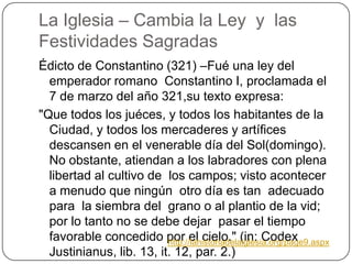 La Iglesia – Cambia la Ley  y  lasFestividadesSagradasÉdicto de Constantino (321) –Fué una ley del emperador romano  Constantino I, proclamada el 7 de marzo del año 321,su texto expresa:"Que todos los juéces, y todos los habitantes de la Ciudad, y todos los mercaderes y artífices descansen en el venerable día del Sol(domingo). No obstante, atiendan a los labradores con plena libertad al cultivo de  los campos; visto acontecer a menudo que ningún  otro día es tan  adecuado para  la siembra del  grano o al plantio de la vid; por lo tanto no se debe dejar  pasar el tiempo favorable concedido por el cielo." (in: CodexJustinianus, lib. 13, it. 12, par. 2.)http://lahistoriadelaiglesia.org/page9.aspx