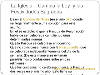 La Iglesia – Cambia la Ley  y lasFestividadesSagradasEs en el Concilio de Nicea (en el año 325) donde se llega finalmente a una solución para este asunto.En él se estableció que la Pascua de Resurrección había de ser celebrada cumpliendo unas determinadas normas:Que la Pascua se celebrase en domingo.Que no coincidiese nunca con la Pascua judía, que se celebraba independientemente del día de la semana. (De esta manera se evitarían paralelismos o confusiones entre ambas religiones).Que los cristianos no celebrasen nunca la Pascua dos veces en el mismo año. Esto tiene su explicación porque el año nuevo empezaba en el equinoccio primaveral, por lo que se prohibía la celebración de la Pascua antes del equinoccio real (antes de la entrada del Sol en Aries).http://es.wikipedia.org/wiki/Computus