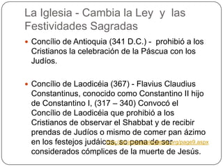 La Iglesia - Cambia la Ley  y  lasFestividadesSagradasConcílio de Antioquia (341 D.C.) -  prohibió a los Cristianos la celebración de la Páscua con los Judíos.Concílio de Laodicéia (367) - FlaviusClaudiusConstantinus, conocido como Constantino II hijo de Constantino I, (317 – 340) Convocó el Concílio de Laodicéia que prohibió a los Cristianos de observar el Shabbat y de recibir prendas de Judíos o mismo de comer pan ázimo en los festejos judáicos, so pena de ser considerados cómplices de la muerte de Jesús.http://lahistoriadelaiglesia.org/page9.aspx
