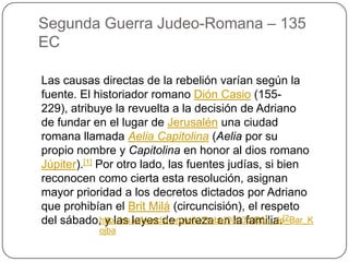 Segunda Guerra Judeo-Romana – 135 ECLas causas directas de la rebelión varían según la fuente. El historiador romano DiónCasio (155- 229), atribuye la revuelta a la decisión de Adriano de fundar en el lugar de Jerusalén una ciudad romana llamada Aelia Capitolina (Aelia por su propio nombre y Capitolina en honor al dios romano Júpiter).[1] Por otro lado, las fuentes judías, si bien reconocen como cierta esta resolución, asignan mayor prioridad a los decretos dictados por Adriano que prohibían el BritMilá (circuncisión), el respeto del sábado, y las leyes de pureza en la familia.[2http://es.wikipedia.org/wiki/Rebeli%C3%B3n_de_Bar_Kojba