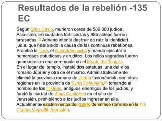 Resultados de la rebelión -135 ECSegún DiónCasio, murieron cerca de 580.000 judíos. Asimismo, 50 ciudades fortificadas y 985 aldeas fueron arrasadas.[7] Adriano intentó destruir de raíz la identidad judía, que había sido la causa de las continuas rebeliones. Prohibió la Torá, el calendario judío y mandó ejecutar a numerosos estudiosos y eruditos. Los rollos sagrados fueron quemados en una ceremonia en el Monte del Templo.En el lugar del templo, instaló dos estatuas, una del dios romano Júpiter y otra de él mismo. Administrativamente eliminó la provincia romana de Judea fusionándola con otras regiones en la provincia de SyriaPalæstina,[8] tomando el nombre de los filisteos, antiguos enemigos de los judíos, y fundó la ciudad de Aelia Capitolina en el sitio de Jerusalén, prohibiéndo a los judíos ingresar en ella. Actualmente existen restos del cardo de la fase romana en la Ciudad Vieja de Jerusalén.http://es.wikipedia.org/wiki/Rebeli%C3%B3n_de_Bar_Kojba
