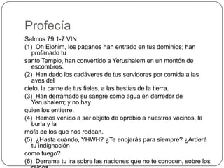 ProfecíaSalmos 79:1-7 VIN(1)  Oh Elohim, los paganos han entrado en tus dominios; han profanado tusanto Templo, han convertido a Yerushalem en un montón de escombros.(2)  Han dado los cadáveres de tus servidores por comida a las aves delcielo, la carne de tus fieles, a las bestias de la tierra.(3)  Han derramado su sangre como agua en derredor de Yerushalem; y no hayquien los entierre.(4)  Hemos venido a ser objeto de oprobio a nuestros vecinos, la burla y lamofa de los que nos rodean.(5)  ¿Hasta cuándo, YHWH? ¿Te enojarás para siempre? ¿Arderá tu indignacióncomo fuego?(6)  Derrama tu ira sobre las naciones que no te conocen, sobre los reinosque no invocan tu nombre;(7)  porque han devorado a Yaaqov, y han asolado su morada.