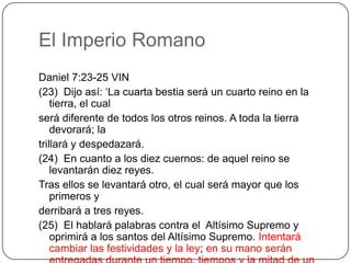 El Imperio RomanoDaniel 7:23-25 VIN(23)  Dijo así: ‘La cuarta bestia será un cuarto reino en la tierra, el cualserá diferente de todos los otros reinos. A toda la tierra devorará; latrillará y despedazará.(24)  En cuanto a los diez cuernos: de aquel reino se levantarán diez reyes.Tras ellos se levantará otro, el cual será mayor que los primeros yderribará a tres reyes.(25)  El hablará palabras contra el  Altísimo Supremo y oprimirá a los santos del Altísimo Supremo. Intentará cambiar las festividades y la ley; en su mano serán entregadas durante un tiempo, tiempos y la mitad de un tiempo.