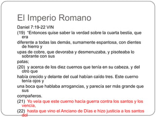 El Imperio RomanoDaniel 7:19-22 VIN(19)  “Entonces quise saber la verdad sobre la cuarta bestia, que eradiferente a todas las demás, sumamente espantosa, con dientes de hierro yupas de cobre, que devoraba y desmenuzaba, y pisoteaba lo sobrante con suspatas;(20)  y acerca de los diez cuernos que tenía en su cabeza, y del otro quehabía crecido y delante del cual habían caído tres. Este cuerno tenía ojos yuna boca que hablaba arrogancias, y parecía ser más grande que suscompañeros.(21)  Yo veía que este cuerno hacía guerra contra los santos y los vencía,(22)  hasta que vino el Anciano de Días e hizo justicia a los santos delAltísimo Supremo. Y llegado el tiempo, los santos tomaron posesión delreino.