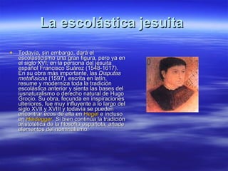 La escolástica jesuita  Todavía, sin embargo, dará el escolasticismo una gran figura, pero ya en el siglo XVI, en la persona del jesuita español Francisco Suárez (1548-1617). En su obra más importante, las  Disputas metafísicas  (1597), escrita en latín, resume y moderniza toda la tradición escolástica anterior y sienta las bases del iusnaturalismo o derecho natural de Hugo Grocio. Su obra, fecunda en inspiraciones ulteriores, fue muy influyente a lo largo del siglo XVII y XVIII y todavía se pueden encontrar ecos de ella en  Hegel  e incluso en  Heidegger . Si bien continúa la tradición aristotélica de la filosofía española, añade elementos del nominalismo. 