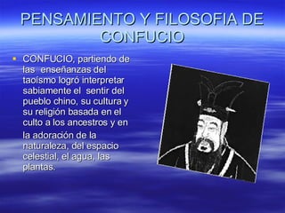 PENSAMIENTO Y FILOSOFIA DE CONFUCIO CONFUCIO,  partiendo de las  enseñanzas del taoísmo logró interpretar sabiamente el  sentir del pueblo chino, su cultura y su religión basada en el culto a los ancestros y en  la adoración de la naturaleza, del espacio celestial, el agua, las plantas.  