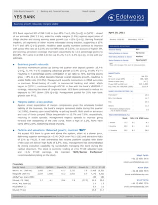 India Equity Research            |     Banking and Financial Services                             Result Update


 YES BANK                                             •


 Business growth rebounds; margins stable



YES Bank reported NII of INR 3.48 bn (up 43% Y-o-Y, 8% Q-o-Q) in Q4FY11, ahead                                                      April 20, 2011
of our estimate (INR 3.3 bn), aided by stable margins (2.8%) against expectation of
10bps decline and strong earning asset growth (up ~15% Q-o-Q). Barring financial                                                     Reuters: YESB.BO              Bloomberg: YES IN

markets, all segments of other income witnessed strong traction, supporting a 17%
Y-o-Y and 16% Q-o-Q growth. Headline asset quality numbers continue to improve                                                       EDELWEISS 4D RATINGS
with gross NPA ratio at 0.23% and net NPA ratio of 0.03%; on account of higher NPL                                                  Absolute Rating                             BUY
provisioning, provision coverage improved sequentially by 12.5 percentage points to                                                                                             Performer
                                                                                                                                    Rating Relative to Sector
88.64%. PAT came in at INR 2.03 bn (up 45.2% Y-o-Y, 6.4% Q-o-Q), in line with our
                                                                                                                                    Risk Rating Relative to Sector              Medium
estimate.
                                                                                                                                    Sector Relative to Market                   Equalweight

                                                                                                                                     Note:
      Business growth rebounds                                                                                                       Please refer last page of the report for rating explanation

      Business momentum picked up during the quarter with deposit growth (16.4%
      Q-o-Q, 71.4% Y-o-Y) outpacing advances growth (10.4% Q-o-Q, 54.8% Y-o-Y)
                                                                                                                                    MARKET DATA
      resulting in 4 percentage points contraction in CD ratio to 75%. Earning assets
                                                                                                                                    CMP                                    :             INR 331
      grew ~15% Q-o-Q. CASA deposits tracked overall deposits growth, resulting in
                                                                                                                                    52-week range (INR)                    :           388 / 234
      stable CASA ratio (10.3%). Management expects momentum in CASA accretion
                                                                                                                                    Share in issue (mn)                    :                347.1
      to continue. Broad-basing of credit to commercial banking and retail, which                                                   M cap (INR bn/USD mn)                  :         115 /2,593
      began in Q2FY11, continued through H2FY11 in line with the bank’s VERSION 2                                                   Avg. Daily Vol. BSE/NSE (‘000):                       2,910.4
      strategy, reducing the share of corporate book. YES Bank continued to reduce its
                                                                                                                                    SHARE HOLDING PATTERN (%)
      exposure to TMT (down 25% Q-o-Q). Management guided for 35% loan book
                                                                                                                                    Promoters*                             :                   26.6
      growth over FY12.
                                                                                                                                    MFs, FIs & Banks                       :                   14.7

      Margins stable: a key positive                                                                                                FIIs                                   :                   45.5

      Against street expectation of margin compression given the wholesale funded                                                   Others                                 :                   13.2
      liability of the business, the bank’s margins remained stable during the quarter                                              * Promoters pledged shares
                                                                                                                                                                           :                       1.0
                                                                                                                                       (% of share in issue)
      (at 2.8%), drawing upon asset/liability re-pricing benefit. Both yield on advances
      and cost of funds jumped 70bps sequentially to 10.7% and 7.8%, respectively,                                                  PRICE PERFORMANCE (%)
      resulting in stable spreads. Management expects spreads to improve going                                                                            Stock        Nifty EW BFSI Index
      forward with steepening of the yield curve. From a high of 3.2%, NIMs have
                                                                                                                                    1 month                 17.2          6.6                      8.2
      come off to 2.8%, bottoming ahead of peers.
                                                                                                                                    3 months                24.4          0.1                      6.4

      Outlook and valuations: Balanced growth; maintain ‘BUY’                                                                       12 months               29.5          8.9                  24.0

      We expect YES Bank to grow well above the system, albeit at a slower pace,
      delivering superior earnings (at ~33% CAGR over FY11-13E) and attractive RoEs
      of 23% by FY12E. A well entrenched fee income platform coupled with lower
      credit cost will deliver high RoAs of 1.5%. Also, management has demonstrated
      its strong execution capability by successfully managing the bank during the
      cyclical downturn. The stock is currently trading at 2.5x FY12E adjusted book
      and 11.7x FY12E earnings. We maintain ‘BUY/Sector Performer’
      recommendation/rating on the stock.                                                                                                                                        Nilesh Parikh
                                                                                                                                                                        +91 22 4063 5470
                                                                                                                                                            nilesh.parikh@edelcap.com
Financials
Year to March                     Q4FY11        Q4FY10         Growth %         Q3FY11        Growth %            FY11      FY12E                                                   Kunal Shah
Net int. inc. (INR mn)             3,485         2,442               42.7        3,232                7.8     12,469 16,301                                             +91 22 4040 7579
Net profit (INR mn)                2,034         1,400               45.2        1,911                6.4      7,272       9,823                               kunal.shah@edelcap.com
Adj.B/V per share (INR)                                                                                           109         134
Diluted EPS (INR)                     5.7           4.1              39.6           7.8            (27.2)        20.9        28.3                                                 Vivek Verma
Price / Adj. book (x)                                                                                              3.0        2.5                                       +91 22 4040 7576
Price/ PPOP (x)                                                                                                    9.7        7.3                           vivek.verma@edelcap.com
Diluted P/E (x)                                                                                                  15.8        11.7


Edelweiss Research is also available on www.e del resear ch. com, Bloomberg EDEL <GO>, Thomson First Call, Reuters and Factset.                                Edelweiss Securities Limited
 