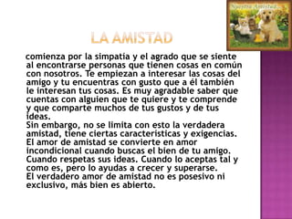                LA AMISTAD    comienza por la simpatía y el agrado que se siente al encontrarse personas que tienen cosas en común con nosotros. Te empiezan a interesar las cosas del amigo y tu encuentras con gusto que a él también le interesan tus cosas. Es muy agradable saber que cuentas con alguien que te quiere y te comprende y que comparte muchos de tus gustos y de tus ideas. Sin embargo, no se limita con esto la verdadera amistad, tiene ciertas características y exigencias. El amor de amistad se convierte en amor incondicional cuando buscas el bien de tu amigo. Cuando respetas sus ideas. Cuando lo aceptas tal y como es, pero lo ayudas a crecer y superarse. El verdadero amor de amistad no es posesivo ni exclusivo, más bien es abierto. 