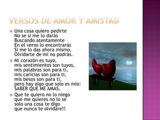 VERSOS DE AMOR Y AMISTAD Una cosa quiero pedirteNo se si me lo darásBuscando atentamenteEn el verso lo encontrarásSi me lo das ahora mismo,Olvidarte de mi no podrás.Mi corazón es tuyo,mis sentimientos son tuyos,mis palabras son para ti,mis caricias son para ti,mis besos son para ti,pero hay algo que solo es mío:SABER QUE ME AMAS.Que te quiero no lo niegoque me quieres no lo sesolo una cosa te digoque nunca te olvidare!!