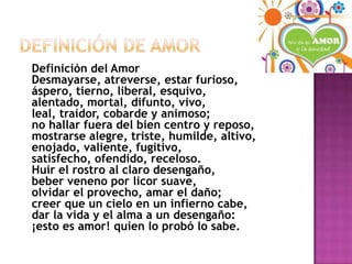 Definición De Amor    Definición del AmorDesmayarse, atreverse, estar furioso,áspero, tierno, liberal, esquivo,alentado, mortal, difunto, vivo,leal, traidor, cobarde y animoso;no hallar fuera del bien centro y reposo,mostrarse alegre, triste, humilde, altivo,enojado, valiente, fugitivo,satisfecho, ofendido, receloso.Huir el rostro al claro desengaño,beber veneno por licor suave,olvidar el provecho, amar el daño;creer que un cielo en un infierno cabe,dar la vida y el alma a un desengaño:¡esto es amor! quien lo probó lo sabe.