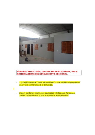 PERO ESO NO ES TODO CON ESTA INCREIBLE OFERTA, VAS A
RECIBIR ADEMAS SIN NINGUN COSTO ADICIONAL.



•   2 (dos) kitchenette (salas para cocina), donde se podrán preparar el
    desayuno, la merienda o el almuerzo.



•   2(dos) sanitarios totalmente equipados y listos para funcionar,
    1(uno) habilitado con ducha y facilitar el aseo personal.
 