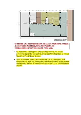 SI TIENES UNA DISTRIBUIDORA DE ALGUN PRODUCTO MASIVO
O ELECTRODOMESTICOS, ESTA PROPUESTA ES
VERDADERAMENTE INTERESANTE PARA VOS.

•   La maravillosa ubicación de este local te posibilita dos brazos
    principales de salida, una es la avenida José Félix bogado y la otra es
    la avenida Fernando de la mora.

•   Todo el complejo tiene una superficie de 370 m2, la misma está
    cubierta en un 85% por un tinglado de buena calidad y chapa gruesa,
    esto significa adiós a la preocupación por lluvia o a la radiación solar
    directa.
 