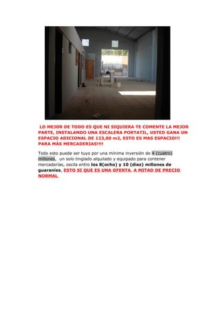 LO MEJOR DE TODO ES QUE NI SIQUIERA TE COMENTE LA MEJOR
PARTE, INSTALANDO UNA ESCALERA PORTATIL, USTED GANA UN
ESPACIO ADICIONAL DE 123,00 m2, ESTO ES MAS ESPACIO!!!
PARA MÁS MERCADERIAS!!!!

Todo esto puede ser tuyo por una mínima inversión de 4 (cuatro)
millones, un solo tinglado alquilado y equipado para contener
mercaderías, oscila entro los 8(ocho) y 10 (diez) millones de
guaraníes, ESTO SI QUE ES UNA OFERTA, A MITAD DE PRECIO
NORMAL
 