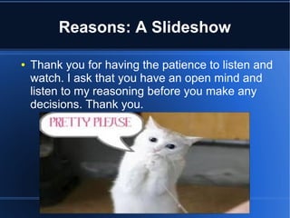 Reasons: A Slideshow

●   Thank you for having the patience to listen and
    watch. I ask that you have an open mind and
    listen to my reasoning before you make any
    decisions. Thank you.
 