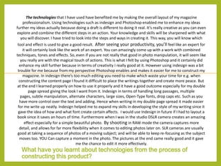 The technologies that I have used have benefited me by making the overall layout of my magazine
professionalism. Using technologies such as indesign and Photoshop enabled me to enhance my ideas
further my ideas actually because doing a draft is different to doing it real. It’s really creative as you can even
explore and combine the different steps in an action. Your knowledge and skills will be sharpened with what
you will discover. I have tried to look into the steps and ways in creating it. This way, you will know which
tool and effect is used to give a good result. After seeing your productivity, you’ll feel like an expert for
it will certainly look like the work of an expert. You can amazingly come up with a work with combined
techniques, tones and effects. So, even if you are not really that good in photo manipulation, it will seem like
you really are with the magical touch of actions. This is what I felt by using Photoshop and it certainly did
enhance my skill further because in terms of creativity I really good at it. However using indesign was a bit
trouble for me because from my perspective Photoshop enables and makes it easier for me to construct my
magazine. In indesign there’s too much editing you need to make which waste your time for e.g. when
constructing the content page I found it difficult to place the writings together and create more peace. But
at the end I learned properly on how to use it properly and it have a good outcome especially for my double
page spread giving the look I want from it. Indesign in terms of handling long passages, multiple
pages, subtle manipulation, alternate characters, large sizes, Open-Type fonts, drop caps etc. Such as you
have more control over the text and adding. Hence when writing in my double page spread it made easier
for me write up neatly. Indesign helped me to expand my skills in developing the style of my writing since it
gave the idea of how and what font create certain affects. I would use Indesign in future if I had to layout a
book since it saves an hours of time. Furthermore when I was in the studio DSLR camera creates an amazing
effect especially for a simple beautiful photo. By shooting in RAW mode the camera captures more
detail, and allows for far more flexibility when it comes to editing photos later on. SLR cameras are usually
good at taking a sequence of photos of a moving subject; and will be able to keep re-focusing as the subject
moves too. YOU Can capture a moment in the photo. The pictures at the end came really good and it gave
me the chance to edit it more effectively.

What have you learnt about technologies from the process of
constructing this product?

 