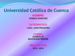 Universidad Católica de Cuenca
NOMBRE:
YESSICA SANCHEZ
CATEDRATICO:
LCDO. JUAN PEZANTES
CURSO:
CUARTO “A”
EDUCACION INICIAL
AÑO LECTIVO:
2013 - 2014
 