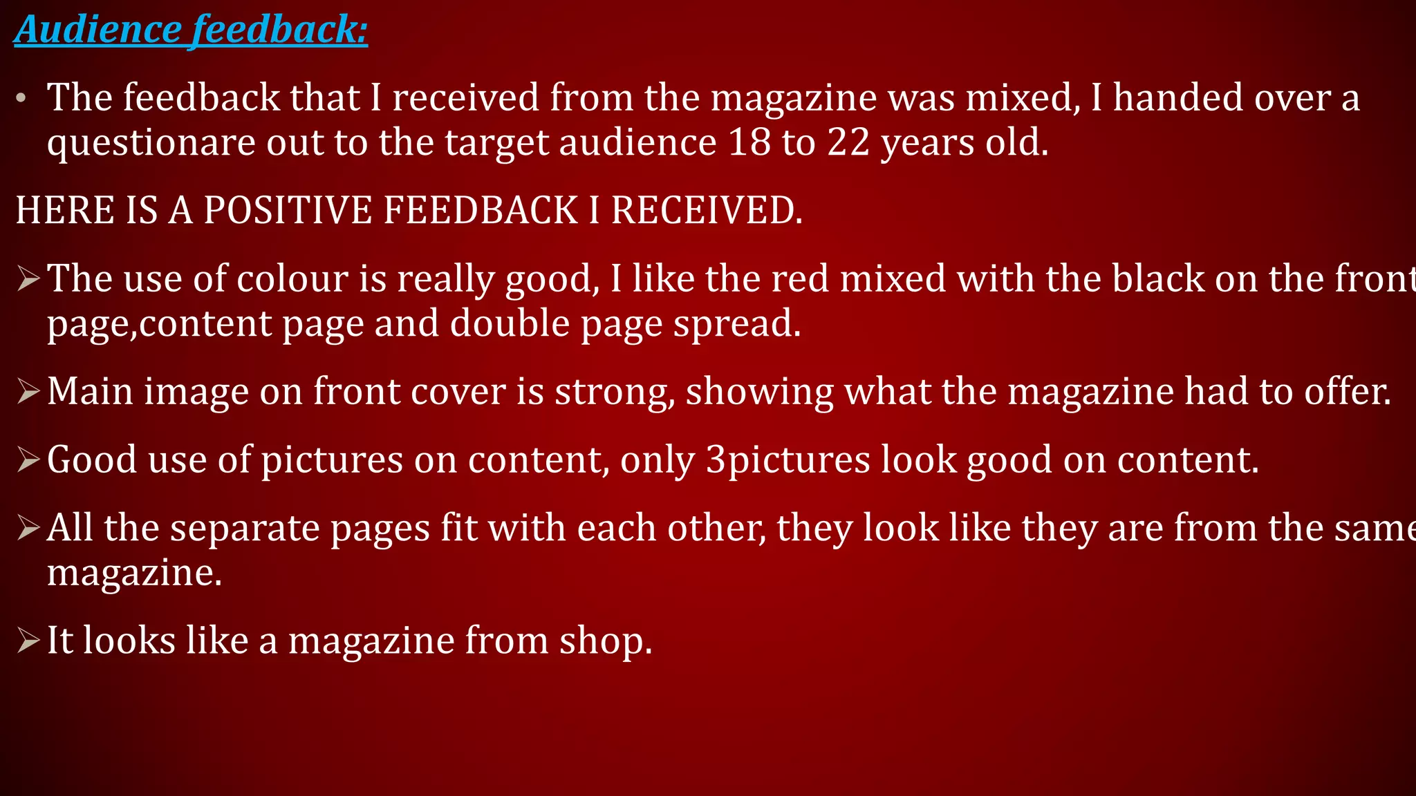 Audience feedback:
• The feedback that I received from the magazine was mixed, I handed over a
questionare out to the target audience 18 to 22 years old.
HERE IS A POSITIVE FEEDBACK I RECEIVED.
The use of colour is really good, I like the red mixed with the black on the front
page,content page and double page spread.
Main image on front cover is strong, showing what the magazine had to offer.
Good use of pictures on content, only 3pictures look good on content.
All the separate pages fit with each other, they look like they are from the same
magazine.
It looks like a magazine from shop.
 