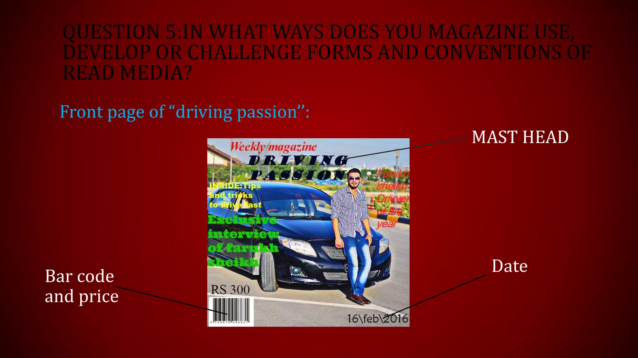 QUESTION 5:IN WHAT WAYS DOES YOU MAGAZINE USE,
DEVELOP OR CHALLENGE FORMS AND CONVENTIONS OF
READ MEDIA?
Front page of “driving passion’’:
MAST HEAD
Date
Bar code
and price
 