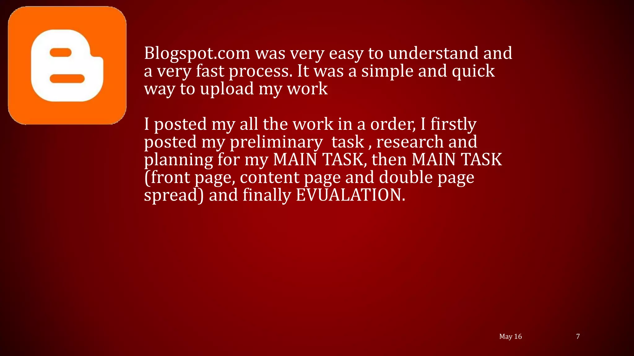 Blogspot.com was very easy to understand and
a very fast process. It was a simple and quick
way to upload my work
I posted my all the work in a order, I firstly
posted my preliminary task , research and
planning for my MAIN TASK, then MAIN TASK
(front page, content page and double page
spread) and finally EVUALATION.
May 16 7
 