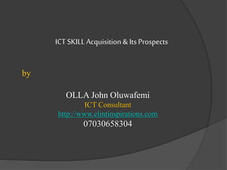 ICT SKILL Acquisition &Its Prospects
by
OLLA John Oluwafemi
ICT Consultant
http://www.elintinspirations.com
07030658304
 