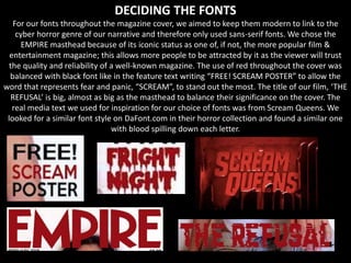 DECIDING THE FONTS
For our fonts throughout the magazine cover, we aimed to keep them modern to link to the
cyber horror genre of our narrative and therefore only used sans-serif fonts. We chose the
EMPIRE masthead because of its iconic status as one of, if not, the more popular film &
entertainment magazine; this allows more people to be attracted by it as the viewer will trust
the quality and reliability of a well-known magazine. The use of red throughout the cover was
balanced with black font like in the feature text writing “FREE! SCREAM POSTER” to allow the
word that represents fear and panic, “SCREAM”, to stand out the most. The title of our film, ‘THE
REFUSAL’ is big, almost as big as the masthead to balance their significance on the cover. The
real media text we used for inspiration for our choice of fonts was from Scream Queens. We
looked for a similar font style on DaFont.com in their horror collection and found a similar one
with blood spilling down each letter.
 