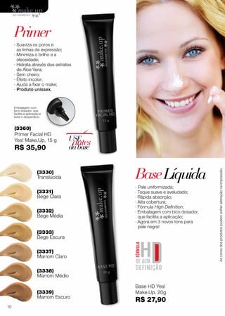 (3339)
Marrom Escuro
(3337)
Marrom Claro
∙ Pele uniformizada;
· Toque suave e aveludado;
· Rápida absorção;
· Alta cobertura;
· Fórmula High Definition;
· Embalagem com bico dosador,
que facilita a aplicação;
· Agora em 3 novos tons para
pele negra!
(3330)
Translúcida
(3333)
Bege Escura
(3331)
Bege Clara
(3332)
Bege Média
(3338)
Marrom Médio
BaseLíquida
Base HD Yes!
Make.Up, 20g
R$ 27,90
(3360)
Primer Facial HD
Yes! Make.Up, 15 g
R$ 35,90
∙ Suaviza os poros e
as linhas de expressão;
∙ Minimiza o brilho e a
oleosidade;
∙ Hidrata através dos extratos
de Aloe Vera;
∙ Sem cheiro;
∙ Efeito incolor;
∙ Ajuda a fixar o make;
∙ Produto unissex.
USE
antesdabase
Embalagem com
bico dosador, que
facilita a aplicação e
evita o desperdício.
Primer
Ascoresdosprodutospodemsofreralteraçãonaimpressão.
10
 