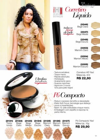 (3353)
Marrom Claro
· Textura extraleve;
· Toque macio;
· Rápida absorção;
· Hidratação;
· Acabamento seco;
· Suaviza manchas;
· Agora em 3 novos
tons para pele negra!
(3121)
Trans-
lúcido
(3348)
Bege Escura
(3346)
Bege Clara
(3347)
Bege Média
(3354)
Marrom Médio
PóCompacto
Corretivo
	Líquido
(3355)
Marrom Escuro
· Reduz o excesso de brilho e oleosidade;
· Efeito Soft Focus: tecnologia que disfarça
poros e imperfeições;
· Nylon 12: pele aveludada e toque macio;
· Embalagem com espelho e esponja na
parte interna.
Ultrafino
fácilaplicação
(3122)
Bege
Claro
(3125)
Marrom
Claro
(3123)
Bege
Médio
(3126)
Marrom
Médio
(3124)
Bege
Escuro
(3127)
Marrom
Escuro
todosos
tipos
depele
Pó Compacto Yes!
Make.Up, 10g
R$ 29,90
Corretivo HD Yes!
Make.Up, 4ml
R$ 22,90
11
 