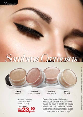 · Cores suaves e cintilantes;
· Prática, pode ser aplicada com
pincel ou com a ponta do dedo;
· Multifuncional, pode ser usada
também como iluminador facial
ou base para sombras em pó.
SombrasCremosas
Sombra Cremosa
Compacta Yes!
Make.Up, 5 g
(2922)
Mojito
(2923)
Cosmopolitan 
(2920)
Margarita 
(2921)
Martini 
R$23,90por
De R$
28,90
cada
Promoçõesválidasparaociclo08/13ouenquantoduraroestoque.
12
 