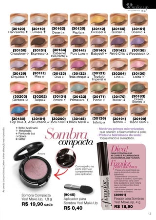  Brilho Acetinado
 Metalizada
v Pontos de Luz
 Opaca
z Glitter Sombracompacta
(9045)
Aplicador para
Sombra Yes! Make.Up
R$ 0,40
Com espelho na
parte interna e
compartimento
para aplicador.
Amore
Dica!PARA POTENCIALIZAR
AS CORES E A DURABILIDADE
DAS SOMBRAS, USE FIXADOR.
· Passe uma quantidade pe-
quena do produto sobre as
pálpebras;
· Espere secar um pouco;
· Aplique a sombra, a princípio,
com batidinhas para cobrir
toda a pálpebra. Você notará
que a cor da sombra ficará
mais intensa;
· Após estes passos, use nor-
malmente a sombra.
Fixadorparasombras
(30901)
Fixador para Sombras
Yes! Make.Up, 4 g
R$ 18,90
· Matérias-primas micronizadas
que aderem e fixam melhor à pele;
· Proteína hidrolisada da seda:
toque macio e aveludado.
(30110)
Lumiére 
(30120)
Francesinha 
(30130)
Lolita 
(30131)
Amore 
(30133)
Diva v
(30140)
Babydoll 
(30141)
Puro Luxo v
(30150)
Chocolover 
(30151)
Expresso 
(30160)
Golden 
(30161)
Cosmic 
(30170)
Militar 
(30171)
Picnic 
(30180)
Pop Blue v
(30181)
Azul Urbano v
(30190)
Disco Club 
(30191)
Techno 
(30200)
Rock´n´roll 
(30132)
Rosa-choque 
(30134)
Cabernet
Reluzente v
(30135)
Pepita z
(30111)
Miss z
(30121)
Topázio
Imperial z
(30136)
Infinito z
(30162)
Desert z
(30138)
Woodstock 
(30145)
Black Metal v
(30183)
Green
Stones m
(30142)
Retrô Chic 
(30204)
Lírio m
(30122)
Primavera 
(30112)
Girassol z
(30202)
Tulipam
(30139)
Orquídea 
(30203)
Gérbera m
Sombra Compacta
Yes! Make.Up, 1,8 g
R$ 19,90 cada
Ascoresdosprodutospodemsofreralteraçãonaimpressão.
13
 