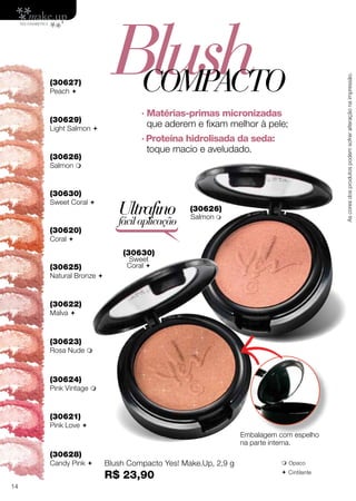 (30620)
Coral 
(30621)
Pink Love 
(30622)
Malva 
(30623)
Rosa Nude 
(30624)
Pink Vintage 
(30625)
Natural Bronze 
Blush Compacto Yes! Make.Up, 2,9 g
R$ 23,90
Ultrafino
fácilaplicação
Embalagem com espelho
na parte interna.
 Opaco
 Cintilante
(30630)
Sweet
Coral 
(30626)
Salmon 
· Matérias-primas micronizadas
que aderem e fixam melhor à pele;
· Proteína hidrolisada da seda:
toque macio e aveludado.
BlushCOMPACTO
(30629)
Light Salmon 
(30630)
Sweet Coral 
(30626)
Salmon 
(30627)
Peach 
(30628)
Candy Pink 
Ascoresdosprodutospodemsofreralteraçãonaimpressão.
14
 
