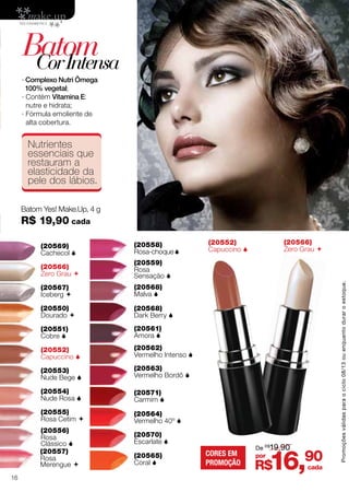BatomCorIntensa
Batom Yes! Make.Up, 4 g
R$ 19,90 cada
∙ Complexo Nutri Ômega
100% vegetal;
∙ Contém Vitamina E:
nutre e hidrata;
∙ Fórmula emoliente de
alta cobertura.
(20550)
Dourado 
(20567)
Iceberg 
(20566)
Zero Grau 
(20566)
Zero Grau (20569)
Cachecol 
(20556)
Rosa
Clássico 
(20552)
Capuccino 
(20552)
Capuccino 
(20558)
Rosa-choque
(20554)
Nude Rosa 
(20568)
Malva 
(20551)
Cobre 
(20557)
Rosa
Merengue 
(20553)
Nude Bege 
(20559)
Rosa
Sensação 
(20555)
Rosa Cetim 
(20561)
Amora 
(20568)
Dark Berry 
(20562)
Vermelho Intenso 
(20563)
Vermelho Bordô 
(20564)
Vermelho 40º 
(20565)
Coral 
(20571)
Carmim 
(20570)
Escarlate 
Nutrientes
essenciais que
restauram a
elasticidade da
pele dos lábios.
R$16,90por
De R$
19,90
cada
CORES EM
PROMOÇÃO
Promoçõesválidasparaociclo08/13ouenquantoduraroestoque.
16
 