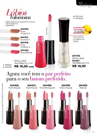 LábiosVolumosos
(34150)
Nude
Cintilante 
(34151)
Dourado 
(34152)
Rosa Matte 
 Cremoso
 Cintilante
RosaMatte
(34153)
Rosa
Cintilante 
Gloss Labial
Yes! Make.Up, 6 ml
R$ 16,90 cada
(34154)
Gloss Labial
Incolor
Yes! Make.Up, 6 ml
R$ 16,90
· Efeito brilhoso que aparenta volume;
· Alta Cobertura;
· Ultrabrilho.
Use sozinho
ou depois do
batom.
aroma
demelão
 Cintilante
 Cremoso
Agora você tem o par perfeito
para o seu batom preferido.
(34159)
Rosa-choque
(34161)
Nude Rosa 
(34160)
Malva 
(34158)
Rosa Merengue 
(34162)
Nude Bege 
Ascoresdosprodutospodemsofreralteraçãonaimpressão.
17
 