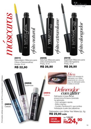 (3211)
Naturalglam Máscara para
Cílios e Sobrancelhas
Incolor, 8 ml
R$ 22,90
(3209)
Volumax Máscara para
Cílios Extravolume
Preta, 8 ml
R$ 26,90
(3210)
Superlash Máscara para
Cílios Alongadora
Preta, 8 ml
R$ 26,90
Delineador à base de gel,
proporciona firmeza e precisão
na aplicação.
· Com secagem rápida;
· Brilho intenso;
· Contém Panthenol D, que confere
hidratação à pele das pálpebras.
(3652)
Supernova
(3651)
Galáxia
Delineador com Glitter Yes! Make.Up, 5g
R$ 29,90 cada
(3653)
Celeste
Delineador
máscaras
comglitter
Dica:
Passe uma camada do
Delineador com Glitter
exatamente em cima do
traço do delineador preto.
O efeito é incrível!
efeitoextravolume
efeitonatural
efeitoalongador
R$24,90por
De R$
29,90
COR EM
PROMOÇÃO
Promoçõesválidasparaociclo08/13ouenquantoduraroestoque.
19
 