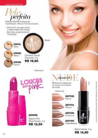 (20700)
Copacabana 
(20701)
Paris 
(20702)
Ibiza 
(20703)
London 
Paris
Batom Nude, 4 g
R$ 14,90
· Vitamina E
(20509)
· Vitamina E
Batom Pink
Rosa Fúcsia, 4 g
R$ 12,50
(3341)
Claro
(3342)
Médio
(3343)
Escuro
· Aloe Vera, proporcionando
hidratação
· Vitamina E, que age contra
a deterioração das células;
Disfarça olheiras e pequenas
imperfeições. Atenua manchas suaves.
Corretivo Facial
Cremoso, 5 g
R$ 16,90
Médio
Modernos e elegantes,
os nudes nunca saem
de moda.
NUDEmaniade
Peleperfeita
Ascoresdosprodutospodemsofreralteraçãonaimpressão.
20
maquiagemmaquiagem
 