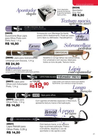 (3601) Lápis para
Olhos Preto, 1,14 g
R$ 14,90
(3621)
Lápis Retrátil para
Olhos Preto, 0,28 g
R$ 14,50
Longa
duração
À provad’água
Com agentes emolientes especiais e Vitamina E,
apresenta textura macia e fácil aplicação.
Com textura macia, a cor aparece
logo na primeira aplicação. Prático
e emoliente, dispensa o uso de
apontador e não agride a pele.
Retrátildispensaoapontador
Esfumador Lápiscom esfumador
(3607) Lápis para
Olhos com Esfumador
Preto, 1,14 g
Moderno esfumador (esponja) que
proporciona acabamento esfumado perfeito.
Lápis preto com textura macia que desliza
facilmente. Cor intensa e longa duração.
(9034)
Apontador
Duo Yes!
R$ 9,50
Apontador
duplo
Com depósito,
guarda as lascas
e aponta também
lápis jumbo.
(3605)
Duochrome Blue Lápis
para Olhos Preto com
Efeito Azul, 1,4 g
R$ 16,90
Textura macia,aplicação suave
Enriquecido com Manteiga De Karité,
possui ótimo deslizamento. Pode ser usado
como lápis ou delineador. Hipoalergênico. efeito
azulado
Sobrancelhas
perfeitas
Redefine e corrige falhas nas sobrancelhas.
Cor universal e com escova. Ideal para
todos os tons de pele. Textura macia.
Escovaperfeitaparapentear
(3606) Lápis para Sobrancelhas
Universal com Escova, 1,14 g
R$ 24,90
R$19,90por
De R$
24,90
21
maquiagemmaquiagem
 
