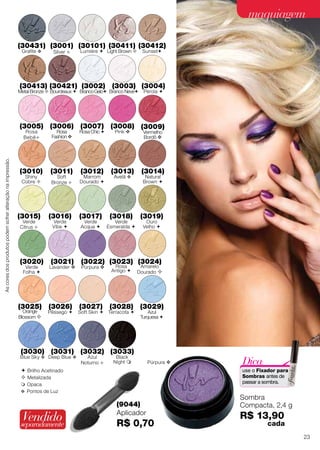  Brilho Acetinado
 Metalizada
 Opaca
v Pontos de Luz
Sombra
Compacta, 2,4 g
R$ 13,90 	
	 cada
(9044)
Aplicador
R$ 0,70
(3031)
Deep Blue v
(3030)
Blue Sky v
(3032)
Azul
Noturno 
(3033)
Black
Night 
(3021)
Lavander v
(3022)
Púrpura v
Púrpura v
(3018)
Verde
Esmeralda 
(3016)
Verde
Vibe 
(3017)
Verde
Acqua 
(3020)
Verde
Folha 
(3019)
Ouro
Velho 
(3027)
Soft Skin 
(3028)
Terracota 
(3026)
Pêssego 
(3025)
Orange
Blossom 
(3023)
Rosa
Antigo 
(3029)
Azul
Turquesa 
(3024)
Amarelo
Dourado 
(3004)
Pérola 
(3007)
Rosa Chic 
(3006)
Rosa
Fashion v
(3005)
Rosa
Bebê
(3008)
Pink v
(3002)
BrancoGelo
(3003)
Branco Neve
(3010)
Shiny
Cobre 
(3009)
Vermelho
Bordô v
(3015)
Verde
Citrus 
(3011)
Soft
Bronze 
(3012)
Marrom
Dourado 
(3014)
Natural
Brown 
(3013)
Avelã v
(30431)
Grafite v
(3001)
Silver 
(30101)
Lumiére 
(30411)
Light Brown 
(30412)
Sunset
(30413)
Metal Bronze 
(30421)
Bourdeaux 
Vendidoseparadamente
Dica:
use o Fixador para
Sombras antes de
passar a sombra.
Ascoresdosprodutospodemsofreralteraçãonaimpressão.
23
maquiagemmaquiagem
 