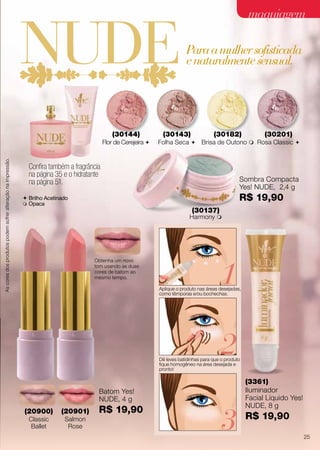 Ascoresdosprodutospodemsofreralteraçãonaimpressão.
(30143)
Folha Seca 
(30144)
Flor de Cerejeira 
(30182)
Brisa de Outono m
(30201)
Rosa Classic 
(20901)
Salmon
Rose
Obtenha um novo
tom usando as duas
cores de batom ao
mesmo tempo.
Batom Yes!
NUDE, 4 g
R$ 19,90(20900)
Classic
Ballet
Aplique o produto nas áreas desejadas,
como têmporas e/ou bochechas.
Dê leves batidinhas para que o produto
fique homogêneo na área desejada e
pronto!
1
2
3
Confira também a fragrância
na página 35 e o hidratante
na página 51.
(30137)
Harmony m
Sombra Compacta
Yes! NUDE, 2,4 g
R$ 19,90
(3361)
Iluminador
Facial Líquido Yes!
NUDE, 8 g
R$ 19,90
 Brilho Acetinado
 Opaca
Paraamulhersofisticada
enaturalmentesensual.
Ascoresdosprodutospodemsofreralteraçãonaimpressão.
25
maquiagemmaquiagem
 