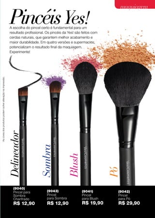 PincéisYes!A escolha do pincel certo é fundamental para um
resultado profissional. Os pincéis da Yes! são feitos com
cerdas naturais, que garantem melhor acabamento e
maior durabilidade. Em quatro versões e supermacios,
potencializam o resultado final da maquiagem.
Experimente!
Blush
Sombra
Delineador
Pó
(9040)
Pincel para
Sombra
Chanfrado
R$ 12,90
(9043)
Pincel
para Sombra
R$ 12,90
(9042)
Pincel
para Pó
R$ 29,90
(9041)
Pincel
para Blush
R$ 19,90
Ascoresdosprodutospodemsofreralteraçãonaimpressão.
27
acessóriosmaquiagemmaquiagem
 