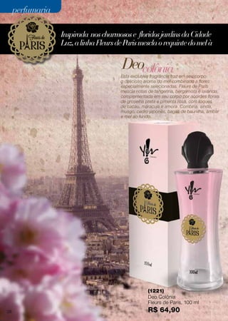 Inspirada noscharmosose floridosjardinsdaCidade
Luz,alinhaFleursdeParismesclaorequintedomelà
Esta exclusiva fragrância traz em seu corpo
o delicioso aroma do mel combinado a flores
especialmente selecionadas. Fleurs de Paris
mescla notas de tangerina, bergamota e lavanda,
complementada em seu corpo por acordes florais
de groselha preta e pimenta rosa, com toques
de cacau, maracujá e amora. Combina, ainda,
musgo, cedro japonês, bagas de baunilha, âmbar
e mel ao fundo.
(1221)
Deo Colônia
Fleurs de Paris, 100 ml
R$ 64,90
Deocolônia
28
perfumariaperfumaria
 