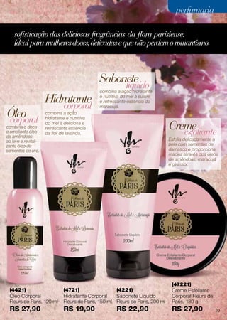 (4421)
Óleo Corporal
Fleurs de Paris, 120 ml
R$ 27,90
(4721)
Hidratante Corporal
Fleurs de Paris, 150 ml
R$ 19,90
(4221)
Sabonete Líquido
Fleurs de Paris, 200 ml
R$ 22,90
(47221)
Creme Esfoliante
Corporal Fleurs de
Paris, 180 g
R$ 27,90
combina a ação
hidratante e nutritiva
do mel à deliciosa e
refrescante essência
da flor de lavanda.
combina o doce
e emoliente óleo
de amêndoas
ao leve e revitali-
zante óleo de
sementes de uva.
combina a ação hidratante
e nutritiva do mel à suave
e refrescante essência do
maracujá.
Esfolia delicadamente a
pele com sementes de
damasco e proporciona
maciez através dos óleos
de amêndoas, maracujá
e girassol.
Hidratante
Óleo
Creme
Sabonete
corporal
corporal
líquido
esfoliante
sofisticação das deliciosas fragrâncias da flora parisiense.
Ideal para mulheresdoces,delicadasequenãoperdemoromantismo.
29
perfumariaperfumaria
 