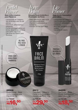 Base Uniformizadora
para Pálpebras
·· Lipossomas de Colágeno,
que dá firmeza para as pál-
pebras;
·· Vitamina E, antioxidante e
hidratante;
·· Forma uma base branca uni-
forme, deixando as sombras
com cores mais vivas;
·· Use antes do Fixador para
Sombras.
Bálsamo Facial Antibrilho e
Minimizador de Poros
·· Efeito Soft Focus, pele macia
com toque aveludado;
·· Vitamina E, antioxidante e
hidratante;
·· Fórmula Oil Free (sem óleo).
Base Incolor Suavizadora
para Lábios
·· Lipossomas de Colágeno,
mais firmeza para os lábios;
·· Vitamina E, antioxidante e
hidratante;
·· Aloe Vera, emoliente e sua-
vizador;
·· Use antes do batom.
Eyelid
Primer
Face
Balm
Lip
Primer
(30902)
Eyelid Primer - Base
Uniformizadora para
Pálpebras, 2g
(3371)
Face Balm - Bálsamo
Facial Antibrilho e Mini-
mizador de Poros, 20g
(34900)
Lip Primer - Base
Incolor Suavizadora
para Lábios, 2g
makecom
coresmais
vibrantes
oilfree:
peleseca
emacia
protegee
revitaliza
oslábios
R$16,50
R$29,50
R$18,50
De R$
19,90 De R$
35,90 De R$
21,90
Por Por Por
Promoçõesválidasparaociclo08/13ouenquantoduraroestoque.
3
 