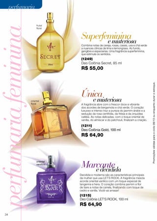Superfeminina
perfumariafeminina
Única
Marcante
emisteriosa
edecidida
Decidida e moderna são as características principais
da mulher que usa LET´S ROCK. A fragrância mescla
acorde oriental vanílico com um toque especial de
tangerina e hera. O coração combina jasmim e flor
de tiare a notas de canela, finalizando com toque de
cedro e vanilla. Você vai arrasar!
(1249)
Deo Colônia Secret, 85 ml
R$ 55,00
A fragrância abre com o frescor doce e vibrante
dos acordes de bergamota e chá verde. O coração
luxuoso e intenso traz a pureza do jasmim-árabe e a
sedução da rosa centifolia, da frésia e da orquídea
catléia. As notas delicadas, com o toque oriental de
vanilla, do almíscar e do patchouli, finalizam a criação.
Combina notas de cereja, rosas, cassis, uva e chá verde
a nuances cítricas de lima e lemongrass. Ao fundo,
gengibre e especiarias. Uma fragrância superfeminina,
que estimula os sentidos.
oriental
vanílico
oriental
floral
(1211)
Deo Colônia Gold, 100 ml
R$ 64,90
(1215)
Deo Colônia LET’S Rock, 100 ml
R$ 64,90
frutal
floral
emisteriosa
Promoçõesválidasparaociclo08/13ouenquantoduraroestoque.
34
perfumariaperfumaria
 