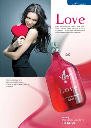Com leve toque de bambu, mix frutal,
flores brancas, vanilla, cedro e musk, a
fragrância LOVE foi especialmente criada
para mulheres femininas ao extremo.
floral
frutal
A delicadeza da mulher
extremamente feminina e
romântica, com o doce toque de
jovialidade.
(1245)
Deo Colônia Love, 85 ml
R$ 55,00 37
perfumariaperfumaria
 