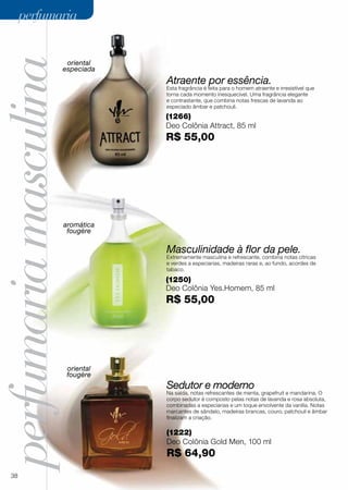 perfumariamasculinaoriental
especiada
aromática
fougère
oriental
fougère
Masculinidade à flor da pele.
Extremamente masculina e refrescante, combina notas cítricas
e verdes a especiarias, madeiras raras e, ao fundo, acordes de
tabaco.
Atraente por essência.
Esta fragrância é feita para o homem atraente e irresistível que
torna cada momento inesquecível. Uma fragrância elegante
e contrastante, que combina notas frescas de lavanda ao
especiado âmbar e patchouli.
Sedutor e moderno
Na saída, notas refrescantes de menta, grapefruit e mandarina. O
corpo sedutor é composto pelas notas de lavanda e rosa absoluta,
combinadas a especiarias e um toque envolvente da vanilla. Notas
marcantes de sândalo, madeiras brancas, couro, patchouli e âmbar
finalizam a criação.
(1250)
Deo Colônia Yes.Homem, 85 ml
R$ 55,00
(1266)
Deo Colônia Attract, 85 ml
R$ 55,00
(1222)
Deo Colônia Gold Men, 100 ml
R$ 64,90
38
perfumariaperfumaria
 