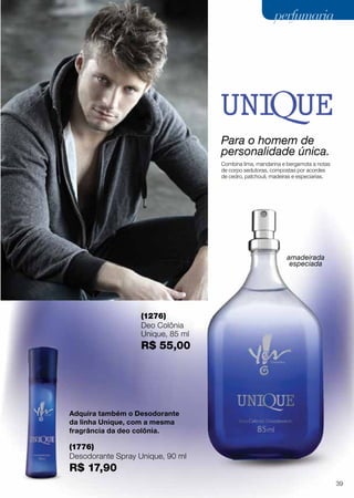 Para o homem de
personalidade única.
Combina lima, mandarina e bergamota a notas
de corpo sedutoras, compostas por acordes
de cedro, patchouli, madeiras e especiarias.
(1276)
Deo Colônia
Unique, 85 ml
R$ 55,00
Adquira também o Desodorante
da linha Unique, com a mesma
fragrância da deo colônia.
amadeirada
especiada
(1776)
Desodorante Spray Unique, 90 ml
R$ 17,90
39
perfumariaperfumaria
 