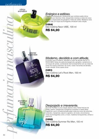 perfumariamasculina
(1290)
Deo Colônia Summer Rio Men, 100 ml
R$ 64,90
Despojado e irreverente.
Summer Rio Men é uma criação aberta e leve. Notas frescas de
melão, pepino, bergamota e tangerina compõem a saída desta
fragrância, que é complementada pelas notas de corpo de artemísia,
coriandro, manjericão, alecrim e gerânio. Ao fundo, encontramos
notas aconchegantes como o musk, madeiras transparentes, âmbar e
patchouli.
Moderno, decidido e com atitude.
O homem que é moderno, decidido e cheio de atitude usa LET´S
ROCK MEN. Notas de saída de bergamota, gengibre, cardamomo e
um toque de canela, combinando harmoniosamente com as notas de
corpo de maçã e artemisia. Ao fundo, notas marcantes de sândalo,
musk e âmbar. Entre nesse clima!
(1251)
Deo Colônia Let’s Rock Men, 100 ml
R$ 64,90
(1284)
Deo Colônia Neon VIBE, 100 ml
R$ 64,90
Enérgico e estiloso.
Fragrância energizante e refrescante que combina saída cítrica
composta por lavanda, limão, bergamota e laranja a notas de corpo
exóticas e especiadas de gengibre e folha de violeta. Madeiras raras
e musk dão um toque aconchegante e finalizam esta criação.
cítrico
aromático
oriental
especiado
aromática
tônica
frutal
40
perfumariaperfumaria
 