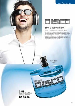 Sutil e espontâneo.
Fresca e aromática, abre com notas cítricas
refrescantes e vibrantes de especiarias como a
pimenta preta e o gengibre. A nota quente emana
do coração graças ao cedro e o vetiver com um
toque floral de jasmim. Um ligeiro amargo do
grapefruit, as notas amadeiradas de patchouli e o
incenso finalizam essa criação.
(1283)
Deo Colônia Neon
Disco, 100 ml
R$ 64,90
aromática
fresh
41
perfumariaperfumaria
 