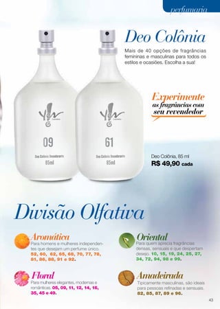 Divisão Olfativa
Deo Colônia
Aromática
Para homens e mulheres independen-
tes que desejam um perfume único.
52, 60, 62, 65, 68, 70, 77, 78,
81, 86, 88, 91 e 92.
Para quem aprecia fragrâncias
densas, sensuais e que despertam
desejo. 10, 15, 19, 24, 25, 27,
34, 72, 94, 98 e 99.
Tipicamente masculinas, são ideais
para pessoas refinadas e sensuais.
82, 85, 87, 89 e 96.
Para mulheres elegantes, modernas e
românticas. 05, 09, 11, 12, 14, 16,
35, 45 e 49.
Floral Amadeirada
Oriental
Mais de 40 opções de fragrâncias
femininas e masculinas para todos os
estilos e ocasiões. Escolha a sua!
09
Deo Colônia, 85 ml
R$ 49,90 cada
61
Experimente
as fragrâncias com
seu revendedor
43
perfumariaperfumaria
 